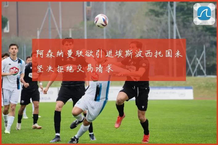 阿森纳曼联欲引进埃斯波西托国米坚决拒绝交易请求